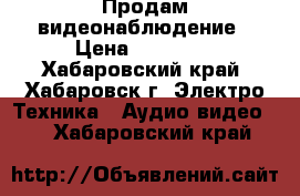 Продам видеонаблюдение › Цена ­ 19 000 - Хабаровский край, Хабаровск г. Электро-Техника » Аудио-видео   . Хабаровский край